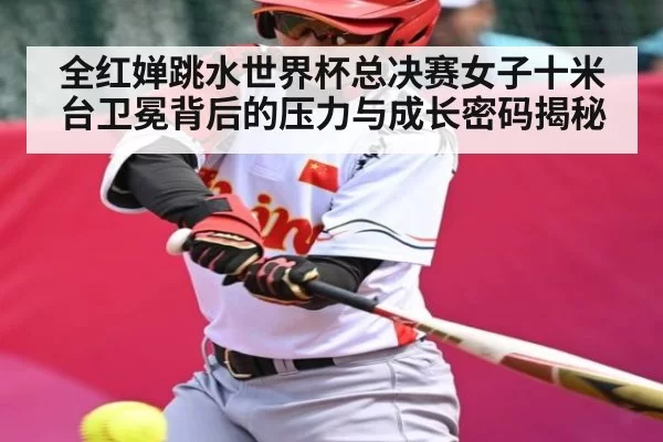 全红婵跳水世界杯总决赛女子十米台卫冕背后的压力与成长密码揭秘